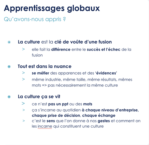 La culture est la clé de voûte d’une fusion elle fait la différence entre le succès et l’échec de la fusion  Tout est dans la nuance se méfier des apparences et des ‘évidences’ même industrie, même taille, même résultats, mêmes mots => pas nécessairement la même culture  La culture ça se vit ce n’est pas un ppt ou des mots ça s’incarne au quotidien à chaque niveau d’entreprise, chaque prise de décision, chaque échange c’est le sens que l’on donne à nos gestes et comment on les incarne qui constituent une culture