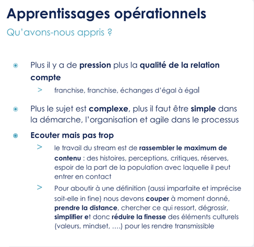 Plus il y a de pression plus la qualité de la relation compte franchise, franchise, échanges d’égal à égal  Plus le sujet est complexe, plus il faut être simple dans la démarche, l’organisation et agile dans le processus  Ecouter mais pas trop le travail du stream est de rassembler le maximum de contenu : des histoires, perceptions, critiques, réserves, espoir de la part de la population avec laquelle il peut entrer en contact Pour aboutir à une définition (aussi imparfaite et imprécise soit-elle in fine) nous devons couper à moment donné, prendre la distance, chercher ce qui ressort, dégrossir, simplifier et donc réduire la finesse des éléments culturels (valeurs, mindset, ….) pour les rendre transmissible