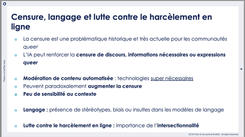 Censure et lutte contre le harcèlement en ligne. L'IA peut renforcer la censure des populations LGBTQIA+ en ligne Une modération automatisée peut renforcer cette censure car elle ne prend pas assez le contexte en compte. Les modèles comportent des stéréotypes, biais et insultes.